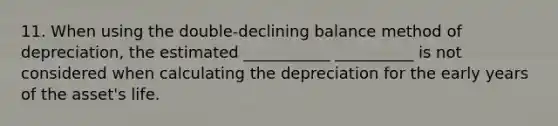 11. When using the double-declining balance method of depreciation, the estimated ___________ __________ is not considered when calculating the depreciation for the early years of the asset's life.