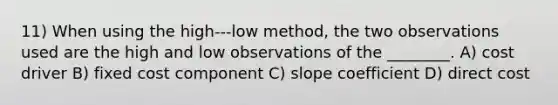 11) When using the high-‐‑low method, the two observations used are the high and low observations of the ________. A) cost driver B) fixed cost component C) slope coefficient D) direct cost