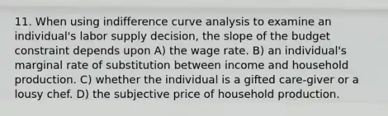 11. When using <a href='https://www.questionai.com/knowledge/kEJ4fQMoqt-indifference-curve' class='anchor-knowledge'>indifference curve</a> analysis to examine an individual's labor supply decision, the slope of the <a href='https://www.questionai.com/knowledge/kI7TtoHY8C-budget-constraint' class='anchor-knowledge'>budget constraint</a> depends upon A) the wage rate. B) an individual's <a href='https://www.questionai.com/knowledge/kVyvJSLKBy-marginal-rate-of-substitution' class='anchor-knowledge'>marginal rate of substitution</a> between income and household production. C) whether the individual is a gifted care-giver or a lousy chef. D) the subjective price of household production.