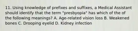 11. Using knowledge of prefixes and suffixes, a Medical Assistant should identify that the term "presbyopia" has which of the of the following meanings? A. Age-related vision loss B. Weakened bones C. Drooping eyelid D. Kidney infection