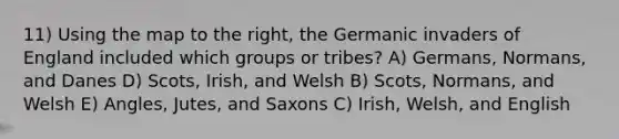 11) Using the map to the right, the Germanic invaders of England included which groups or tribes? A) Germans, Normans, and Danes D) Scots, Irish, and Welsh B) Scots, Normans, and Welsh E) Angles, Jutes, and Saxons C) Irish, Welsh, and English