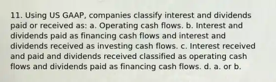 11. Using US GAAP, companies classify interest and dividends paid or received as: a. Operating cash flows. b. Interest and dividends paid as financing cash flows and interest and dividends received as investing cash flows. c. Interest received and paid and dividends received classified as operating cash flows and dividends paid as financing cash flows. d. a. or b.