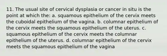 11. The usual site of cervical dysplasia or cancer in situ is the point at which the: a. squamous epithelium of the cervix meets the cuboidal epithelium of the vagina. b. columnar epithelium of the cervix meets the squamous epithelium of the uterus. c. squamous epithelium of the cervix meets the columnar epithelium of the uterus. d. columnar epithelium of the cervix meets the squamous epithelium of the vagina