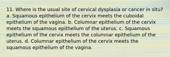 11. Where is the usual site of cervical dysplasia or cancer in situ? a. Squamous epithelium of the cervix meets the cuboidal epithelium of the vagina. b. Columnar epithelium of the cervix meets the squamous epithelium of the uterus. c. Squamous epithelium of the cervix meets the columnar epithelium of the uterus. d. Columnar epithelium of the cervix meets the squamous epithelium of the vagina.