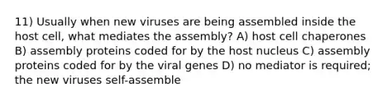 11) Usually when new viruses are being assembled inside the host cell, what mediates the assembly? A) host cell chaperones B) assembly proteins coded for by the host nucleus C) assembly proteins coded for by the viral genes D) no mediator is required; the new viruses self-assemble