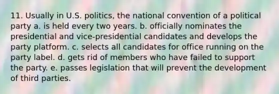 11. Usually in U.S. politics, the national convention of a political party a. is held every two years. b. officially nominates the presidential and vice-presidential candidates and develops the party platform. c. selects all candidates for office running on the party label. d. gets rid of members who have failed to support the party. e. passes legislation that will prevent the development of third parties.