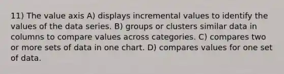 11) The value axis A) displays incremental values to identify the values of the data series. B) groups or clusters similar data in columns to compare values across categories. C) compares two or more sets of data in one chart. D) compares values for one set of data.