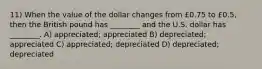 11) When the value of the dollar changes from £0.75 to £0.5, then the British pound has ________ and the U.S. dollar has ________. A) appreciated; appreciated B) depreciated; appreciated C) appreciated; depreciated D) depreciated; depreciated