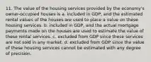 11. The value of the housing services provided by the economy's owner-occupied houses is a. included in GDP, and the estimated rental values of the houses are used to place a value on these housing services. b. included in GDP, and the actual mortgage payments made on the houses are used to estimate the value of these rental services. c. excluded from GDP since these services are not sold in any market. d. excluded from GDP since the value of these housing services cannot be estimated with any degree of precision.