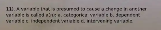 11). A variable that is presumed to cause a change in another variable is called a(n): a. categorical variable b. dependent variable c. independent variable d. intervening variable