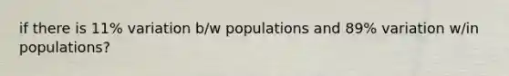 if there is 11% variation b/w populations and 89% variation w/in populations?