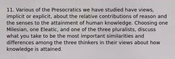 11. Various of the Presocratics we have studied have views, implicit or explicit, about the relative contributions of reason and the senses to the attainment of human knowledge. Choosing one Milesian, one Eleatic, and one of the three pluralists, discuss what you take to be the most important similarities and differences among the three thinkers in their views about how knowledge is attained.