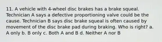 11. A vehicle with 4-wheel disc brakes has a brake squeal. Technician A says a defective proportioning valve could be the cause. Technician B says disc brake squeal is often caused by movement of the disc brake pad during braking. Who is right? a. A only b. B only c. Both A and B d. Neither A nor B