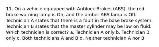 11. On a vehicle equipped with Antilock Brakes (ABS), the red brake warning lamp is On, and the amber ABS lamp is Off. Technician A states that there is a fault in the base brake system. Technician B states that the master cylinder may be low on fluid. Which technician is correct? a. Technician A only b. Technician B only c. Both technicians A and B d. Neither technician A nor B