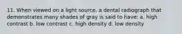 11. When viewed on a light source, a dental radiograph that demonstrates many shades of gray is said to have: a. high contrast b. low contrast c. high density d. low density