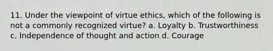 11. Under the viewpoint of virtue ethics, which of the following is not a commonly recognized virtue? a. Loyalty b. Trustworthiness c. Independence of thought and action d. Courage