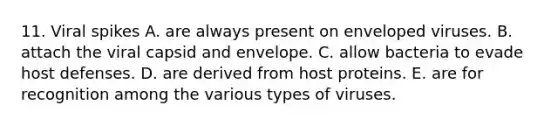 11. Viral spikes A. are always present on enveloped viruses. B. attach the viral capsid and envelope. C. allow bacteria to evade host defenses. D. are derived from host proteins. E. are for recognition among the various types of viruses.