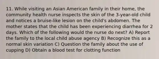 11. While visiting an Asian American family in their home, the community health nurse inspects the skin of the 3-year-old child and notices a bruise-like lesion on the child's abdomen. The mother states that the child has been experiencing diarrhea for 2 days. Which of the following would the nurse do next? A) Report the family to the local child abuse agency B) Recognize this as a normal skin variation C) Question the family about the use of cupping D) Obtain a blood test for clotting function