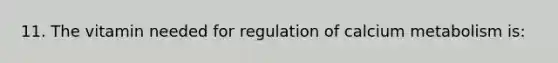 11. The vitamin needed for regulation of calcium metabolism is: