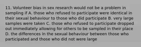 11. Volunteer bias in sex research would not be a problem in sampling if A. those who refused to participate were identical in their sexual behaviour to those who did participate B. very large samples were taken C. those who refused to participate dropped out immediately allowing for others to be sampled in their place D. the differences in the sexual behaviour between those who participated and those who did not were large