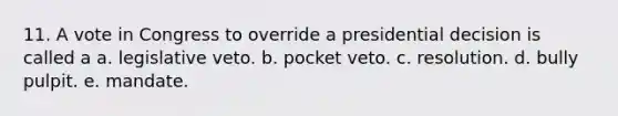 11. A vote in Congress to override a presidential decision is called a a. legislative veto. b. pocket veto. c. resolution. d. bully pulpit. e. mandate.