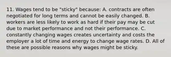 11. Wages tend to be "sticky" because: A. contracts are often negotiated for long terms and cannot be easily changed. B. workers are less likely to work as hard if their pay may be cut due to market performance and not their performance. C. constantly changing wages creates uncertainty and costs the employer a lot of time and energy to change wage rates. D. All of these are possible reasons why wages might be sticky.