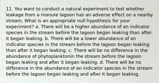 11. You want to conduct a natural experiment to test whether leakage from a manure lagoon has an adverse effect on a nearby stream. What is an appropriate null hypothesis for your experiment? a. There will be a higher abundance of an indicator species in the stream before the lagoon began leaking than after it began leaking. b. There will be a lower abundance of an indicator species in the stream before the lagoon began leaking than after it began leaking. c. There will be no difference in the abundance of phytoplanktonin the stream before the lagoon began leaking and after it began leaking. d. There will be no difference in the abundance of an indicator species in the stream before the lagoon began leaking and after it began leaking.