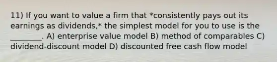 11) If you want to value a firm that *consistently pays out its earnings as dividends,* the simplest model for you to use is the ________. A) enterprise value model B) method of comparables C) dividend-discount model D) discounted free cash flow model