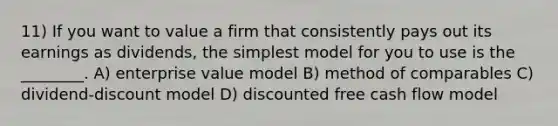 11) If you want to value a firm that consistently pays out its earnings as dividends, the simplest model for you to use is the ________. A) enterprise value model B) method of comparables C) dividend-discount model D) discounted free cash flow model