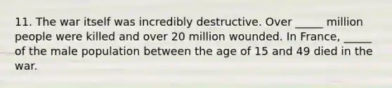 11. The war itself was incredibly destructive. Over _____ million people were killed and over 20 million wounded. In France, _____ of the male population between the age of 15 and 49 died in the war.