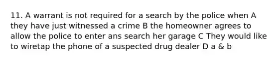 11. A warrant is not required for a search by the police when A they have just witnessed a crime B the homeowner agrees to allow the police to enter ans search her garage C They would like to wiretap the phone of a suspected drug dealer D a & b