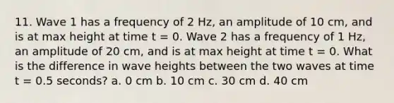 11. Wave 1 has a frequency of 2 Hz, an amplitude of 10 cm, and is at max height at time t = 0. Wave 2 has a frequency of 1 Hz, an amplitude of 20 cm, and is at max height at time t = 0. What is the difference in wave heights between the two waves at time t = 0.5 seconds? a. 0 cm b. 10 cm c. 30 cm d. 40 cm