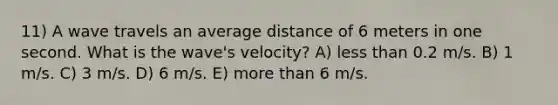 11) A wave travels an average distance of 6 meters in one second. What is the wave's velocity? A) less than 0.2 m/s. B) 1 m/s. C) 3 m/s. D) 6 m/s. E) more than 6 m/s.