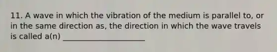 11. A wave in which the vibration of the medium is parallel to, or in the same direction as, the direction in which the wave travels is called a(n) _____________________