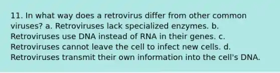 11. In what way does a retrovirus differ from other common viruses? a. Retroviruses lack specialized enzymes. b. Retroviruses use DNA instead of RNA in their genes. c. Retroviruses cannot leave the cell to infect new cells. d. Retroviruses transmit their own information into the cell's DNA.