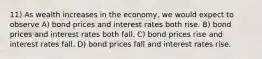 11) As wealth increases in the economy, we would expect to observe A) bond prices and interest rates both rise. B) bond prices and interest rates both fall. C) bond prices rise and interest rates fall. D) bond prices fall and interest rates rise.