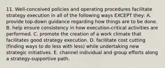 11. Well-conceived policies and operating procedures facilitate strategy execution in all of the following ways EXCEPT they: A. provide top-down guidance regarding how things are to be done. B. help ensure consistency in how execution-critical activities are performed. C. promote the creation of a work climate that facilitates good strategy execution. D. facilitate cost cutting (finding ways to do less with less) while undertaking new strategic initiatives. E. channel individual and group efforts along a strategy-supportive path.