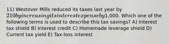 11) Westover Mills reduced its taxes last year by 210 by increasing its interest expense by1,000. Which one of the following terms is used to describe this tax savings? A) Interest tax shield B) Interest credit C) Homemade leverage shield D) Current tax yield E) Tax-loss interest