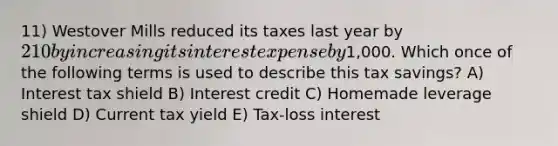 11) Westover Mills reduced its taxes last year by 210 by increasing its interest expense by1,000. Which once of the following terms is used to describe this tax savings? A) Interest tax shield B) Interest credit C) Homemade leverage shield D) Current tax yield E) Tax-loss interest