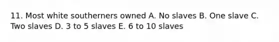 11. Most white southerners owned A. No slaves B. One slave C. Two slaves D. 3 to 5 slaves E. 6 to 10 slaves