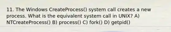 11. The Windows CreateProcess() system call creates a new process. What is the equivalent system call in UNIX? A) NTCreateProcess() B) process() C) fork() D) getpid()