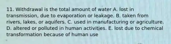 11. Withdrawal is the total amount of water A. lost in transmission, due to evaporation or leakage. B. taken from rivers, lakes, or aquifers. C. used in manufacturing or agriculture. D. altered or polluted in human activities. E. lost due to chemical transformation because of human use