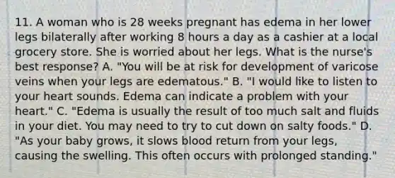 11. A woman who is 28 weeks pregnant has edema in her lower legs bilaterally after working 8 hours a day as a cashier at a local grocery store. She is worried about her legs. What is the nurse's best response? A. "You will be at risk for development of varicose veins when your legs are edematous." B. "I would like to listen to your heart sounds. Edema can indicate a problem with your heart." C. "Edema is usually the result of too much salt and fluids in your diet. You may need to try to cut down on salty foods." D. "As your baby grows, it slows blood return from your legs, causing the swelling. This often occurs with prolonged standing."