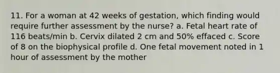 11. For a woman at 42 weeks of gestation, which finding would require further assessment by the nurse? a. Fetal heart rate of 116 beats/min b. Cervix dilated 2 cm and 50% effaced c. Score of 8 on the biophysical profile d. One fetal movement noted in 1 hour of assessment by the mother