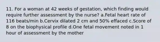 11. For a woman at 42 weeks of gestation, which finding would require further assessment by the nurse? a.Fetal heart rate of 116 beats/min b.Cervix dilated 2 cm and 50% effaced c.Score of 8 on the biophysical profile d.One fetal movement noted in 1 hour of assessment by the mother