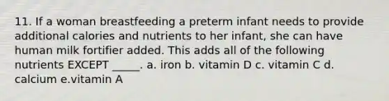 11. If a woman breastfeeding a preterm infant needs to provide additional calories and nutrients to her infant, she can have human milk fortifier added. This adds all of the following nutrients EXCEPT _____. a. iron b. vitamin D c. vitamin C d. calcium e.vitamin A