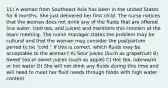 11) A woman from Southeast Asia has been in the United States for 6 months. She just delivered her first child. The nurse notices that the woman does not drink any of the fluids that are offered (ice water, iced tea, and juices) and mentions this concern at the team meeting. The nurse manager states the problem may be cultural and that the woman may consider the postpartum period to be "cold." If this is correct, which fluids may be acceptable to the woman? A) Sour juices (Such as grapefruit) B) Sweet tea or sweet juices (such as apple) C) Hot tea, lukewarm or hot water D) She will not drink any fluids during this time and will need to meet her fluid needs through foods with high water content