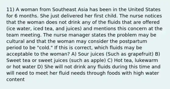 11) A woman from Southeast Asia has been in the United States for 6 months. She just delivered her first child. The nurse notices that the woman does not drink any of the fluids that are offered (ice water, iced tea, and juices) and mentions this concern at the team meeting. The nurse manager states the problem may be cultural and that the woman may consider the postpartum period to be "cold." If this is correct, which fluids may be acceptable to the woman? A) Sour juices (Such as grapefruit) B) Sweet tea or sweet juices (such as apple) C) Hot tea, lukewarm or hot water D) She will not drink any fluids during this time and will need to meet her fluid needs through foods with high water content