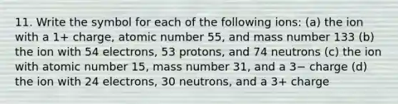 11. Write the symbol for each of the following ions: (a) the ion with a 1+ charge, atomic number 55, and mass number 133 (b) the ion with 54 electrons, 53 protons, and 74 neutrons (c) the ion with atomic number 15, mass number 31, and a 3− charge (d) the ion with 24 electrons, 30 neutrons, and a 3+ charge