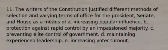 11. The writers of the Constitution justified different methods of selection and varying terms of office for the president, Senate, and House as a means of a. increasing popular influence. b. protection against rapid control by an impassioned majority. c. preventing elite control of government. d. maintaining experienced leadership. e. increasing voter turnout.